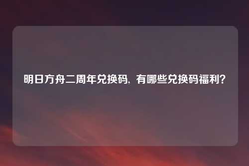 明日方舟二周年兑换码,  有哪些兑换码福利？