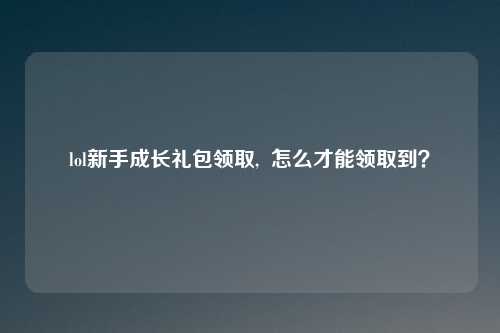 lol新手成长礼包领取,  怎么才能领取到？