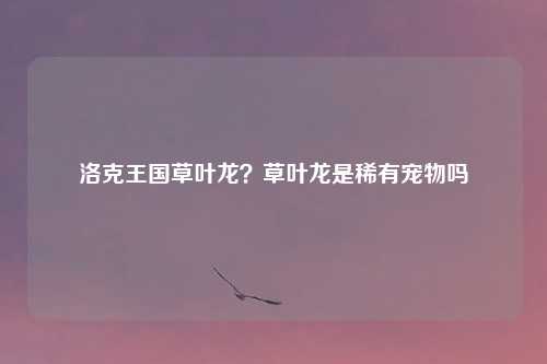 洛克王国草叶龙？草叶龙是稀有宠物吗