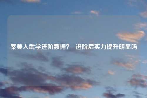 秦美人武学进阶数据？  进阶后实力提升明显吗
