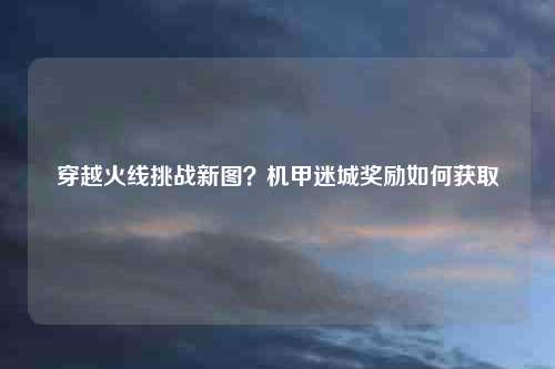 穿越火线挑战新图？机甲迷城奖励如何获取