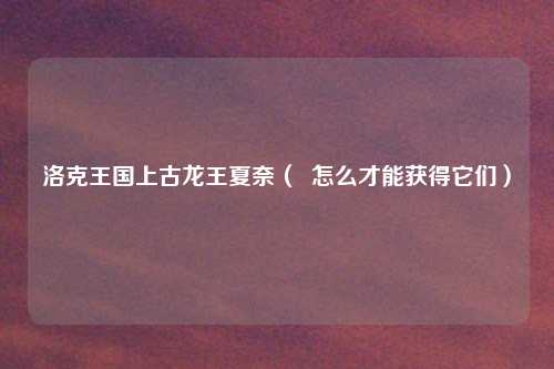 洛克王国上古龙王夏奈（  怎么才能获得它们）