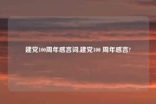 建党100周年感言词,建党100 周年感言?