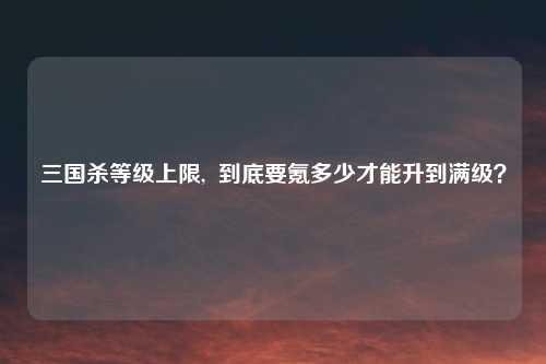 三国杀等级上限,  到底要氪多少才能升到满级？