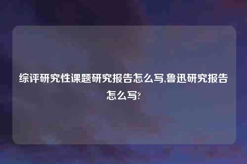 综评研究性课题研究报告怎么写,鲁迅研究报告怎么写?