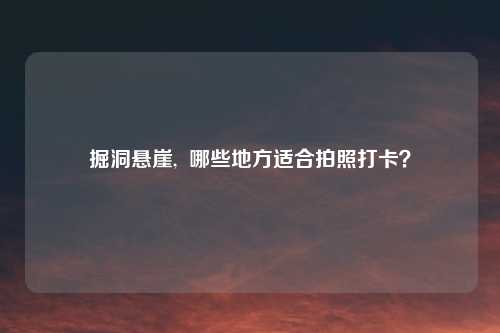 掘洞悬崖,  哪些地方适合拍照打卡？