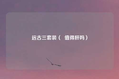 远古三套装（  值得肝吗）