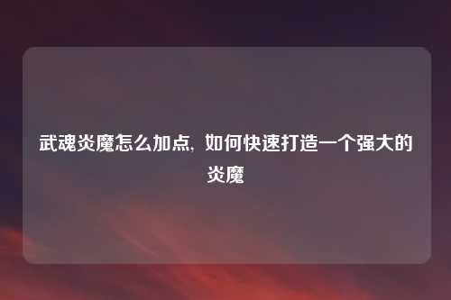 武魂炎魔怎么加点,  如何快速打造一个强大的炎魔