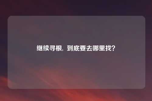 继续寻根,  到底要去哪里找？