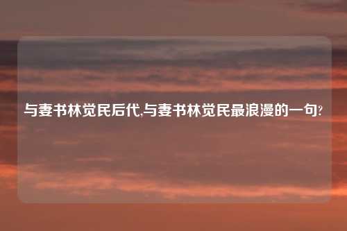 与妻书林觉民后代,与妻书林觉民最浪漫的一句?
