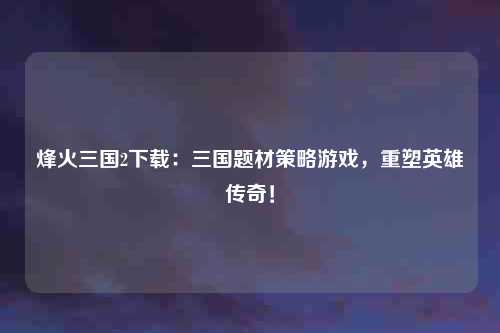 烽火三国2下载：三国题材策略游戏，重塑英雄传奇！