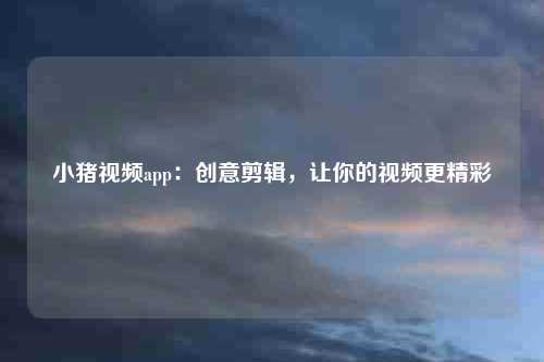 小猪视频app：创意剪辑，让你的视频更精彩