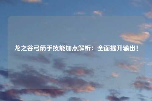 龙之谷弓箭手技能加点解析：全面提升输出！