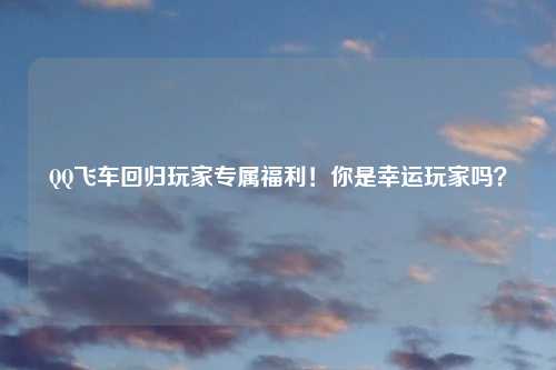 QQ飞车回归玩家专属福利！你是幸运玩家吗？