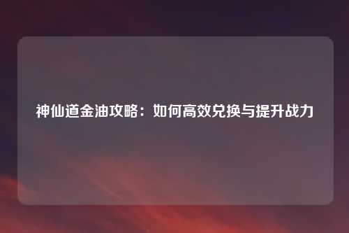 神仙道金油攻略：如何高效兑换与提升战力