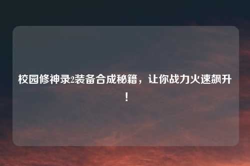 校园修神录2装备合成秘籍，让你战力火速飙升！