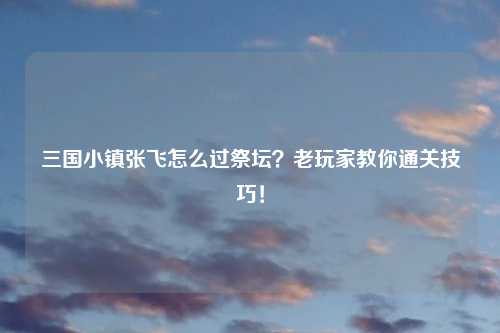 三国小镇张飞怎么过祭坛？老玩家教你通关技巧！