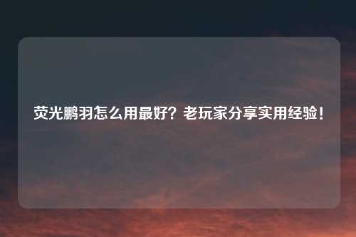 荧光鹏羽怎么用最好？老玩家分享实用经验！