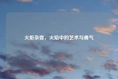 火炬杂耍，火焰中的艺术与勇气