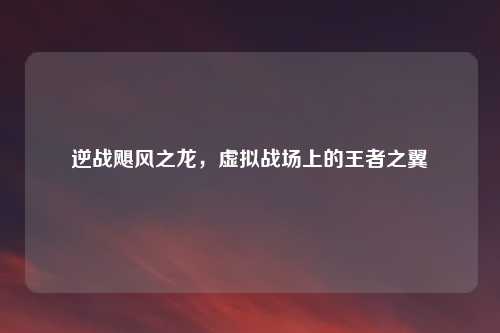 逆战飓风之龙，虚拟战场上的王者之翼