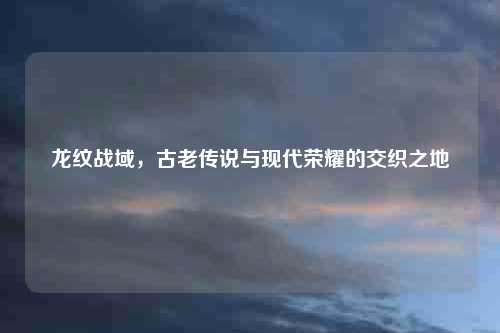 龙纹战域，古老传说与现代荣耀的交织之地