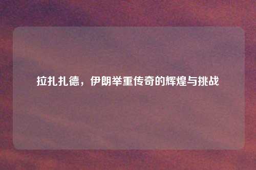 拉扎扎德，伊朗举重传奇的辉煌与挑战