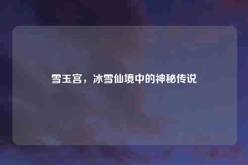 雪玉宫，冰雪仙境中的神秘传说