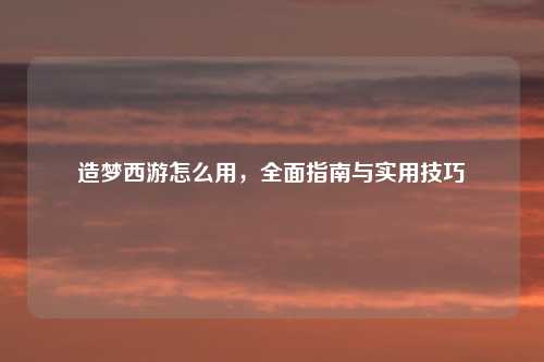 造梦西游怎么用，全面指南与实用技巧