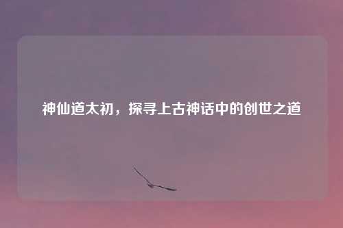 神仙道太初，探寻上古神话中的创世之道