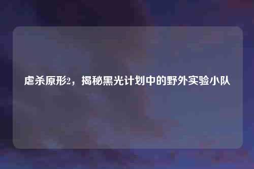 虐杀原形2，揭秘黑光计划中的野外实验小队
