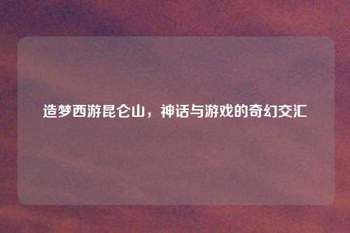 造梦西游昆仑山，神话与游戏的奇幻交汇