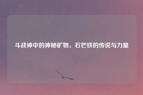 斗战神中的神秘矿物，石芒铁的传说与力量