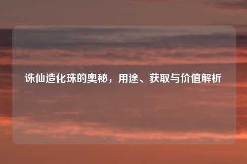 诛仙造化珠的奥秘，用途、获取与价值解析