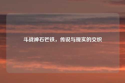 斗战神石芒铁，传说与现实的交织