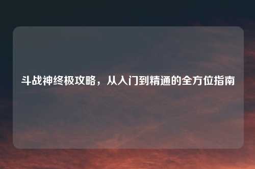斗战神终极攻略，从入门到精通的全方位指南