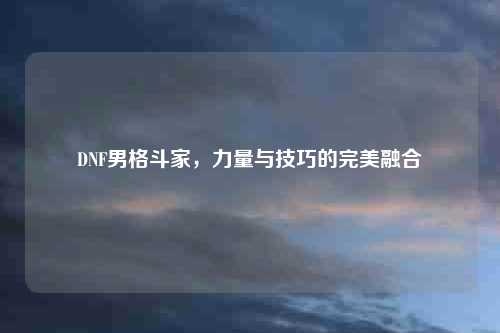 DNF男格斗家，力量与技巧的完美融合