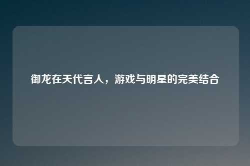 御龙在天代言人，游戏与明星的完美结合