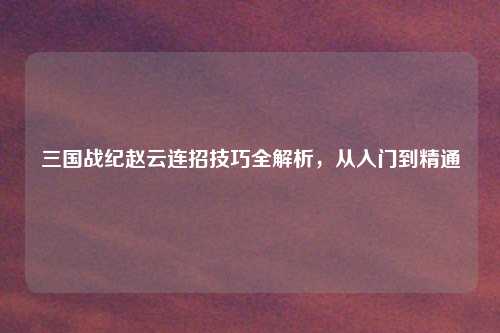 三国战纪赵云连招技巧全解析，从入门到精通