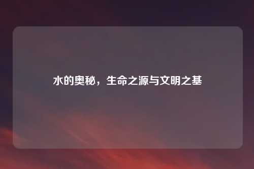 水的奥秘，生命之源与文明之基