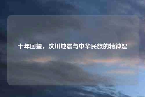 十年回望，汶川地震与中华民族的精神涅槃