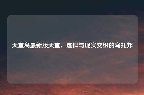 天堂岛最新版天堂，虚拟与现实交织的乌托邦