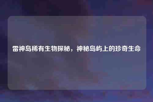 雷神岛稀有生物探秘，神秘岛屿上的珍奇生命