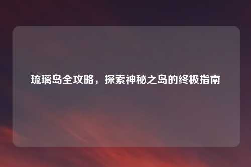 琉璃岛全攻略，探索神秘之岛的终极指南