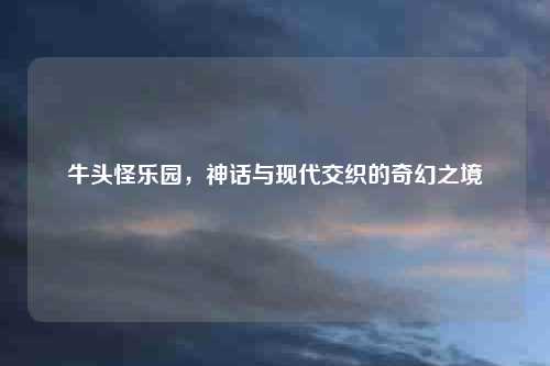 牛头怪乐园，神话与现代交织的奇幻之境