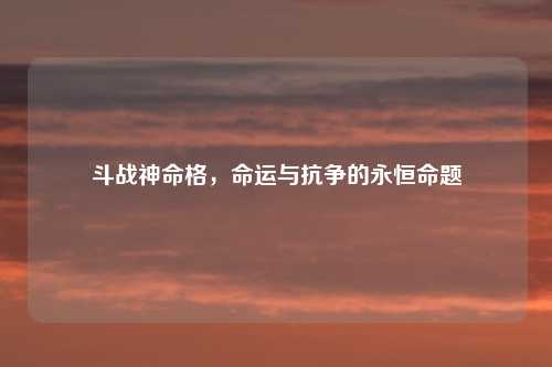 斗战神命格，命运与抗争的永恒命题