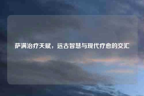 萨满治疗天赋，远古智慧与现代疗愈的交汇