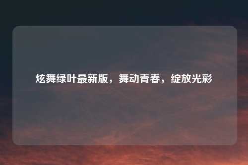 炫舞绿叶最新版，舞动青春，绽放光彩