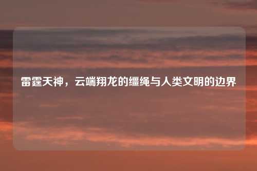 雷霆天神，云端翔龙的缰绳与人类文明的边界