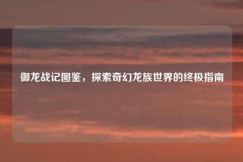 御龙战记图鉴，探索奇幻龙族世界的终极指南