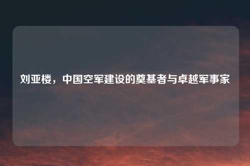 刘亚楼，中国空军建设的奠基者与卓越军事家